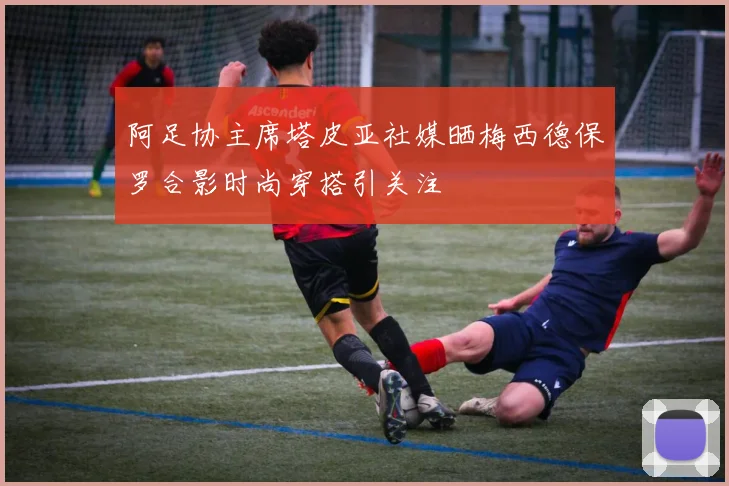 阿足协主席塔皮亚社媒晒梅西德保罗合影时尚穿搭引关注