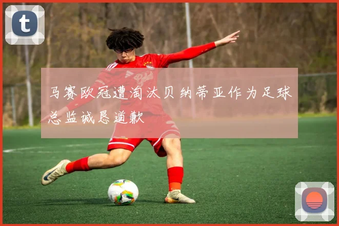 马赛欧冠遭淘汰贝纳蒂亚作为足球总监诚恳道歉