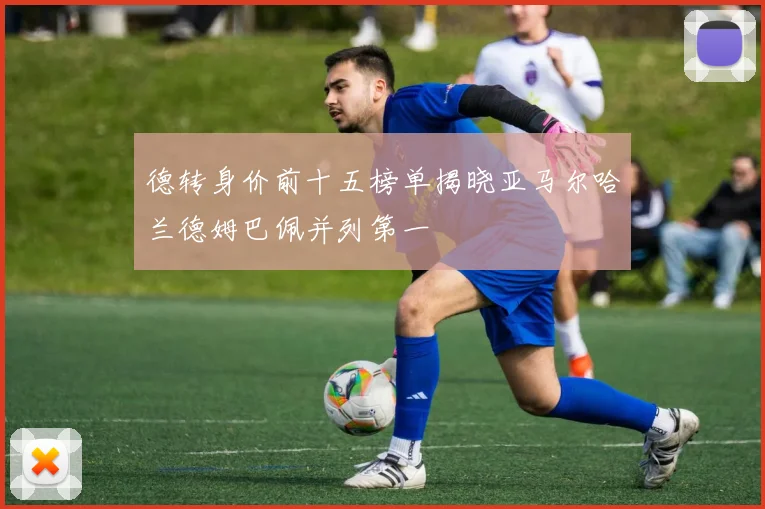 德转身价前十五榜单揭晓亚马尔哈兰德姆巴佩并列第一