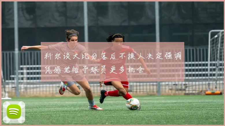 科尔谈大比分落后不换人决定强调凭感觉给予球员更多机会