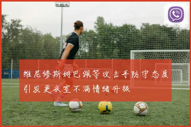 维尼修斯姆巴佩等攻击手防守态度引发更衣室不满情绪升级
