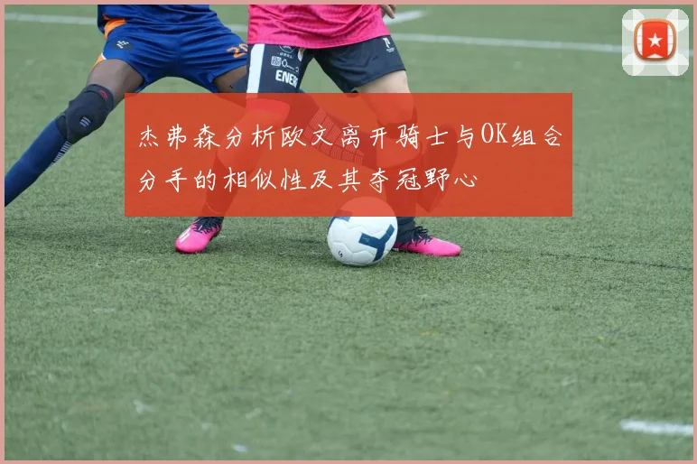 杰弗森分析欧文离开骑士与OK组合分手的相似性及其夺冠野心
