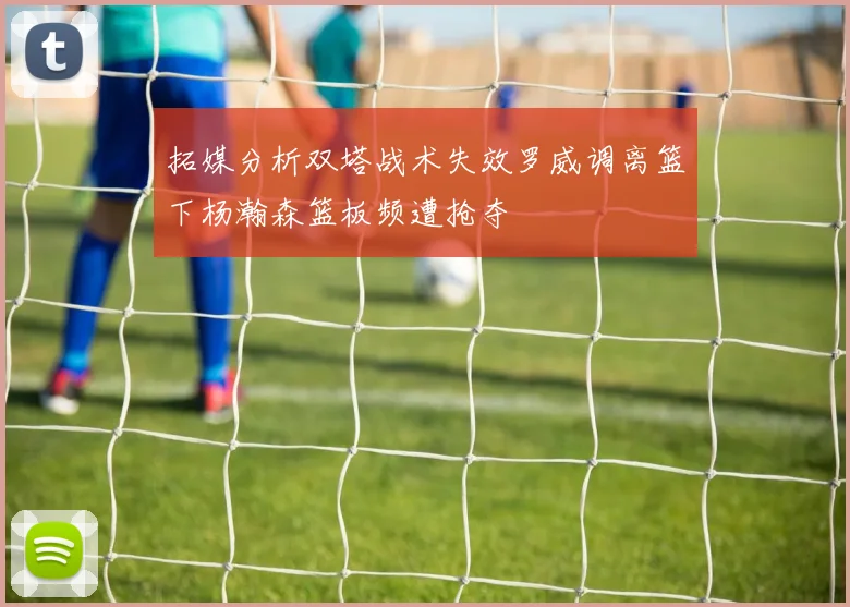 拓媒分析双塔战术失效罗威调离篮下杨瀚森篮板频遭抢夺