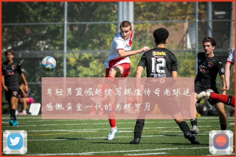 年轻男篮崛起续写辉煌传奇老球迷感慨黄金一代的光辉岁月