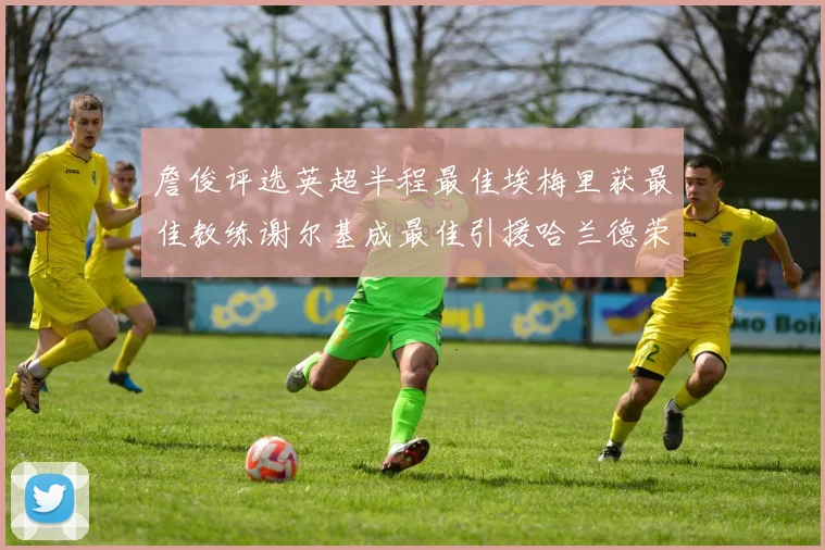 詹俊评选英超半程最佳埃梅里获最佳教练谢尔基成最佳引援哈兰德荣膺最佳球员