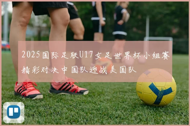 2025国际足联U17女足世界杯小组赛精彩对决中国队迎战美国队