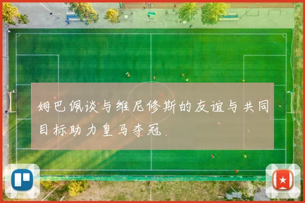 姆巴佩谈与维尼修斯的友谊与共同目标助力皇马夺冠