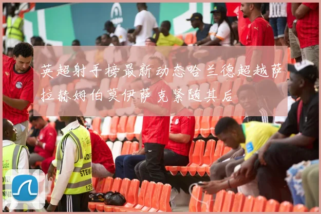英超射手榜最新动态哈兰德超越萨拉赫姆伯莫伊萨克紧随其后