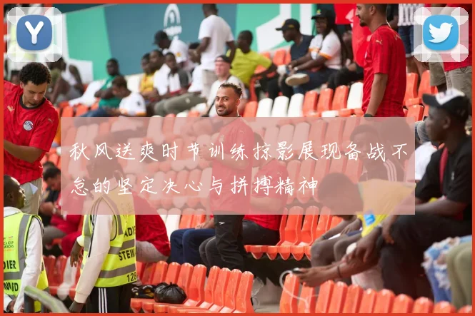 秋风送爽时节训练掠影展现备战不怠的坚定决心与拼搏精神