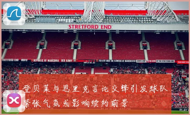登贝莱与恩里克言论交锋引发球队紧张气氛或影响续约前景