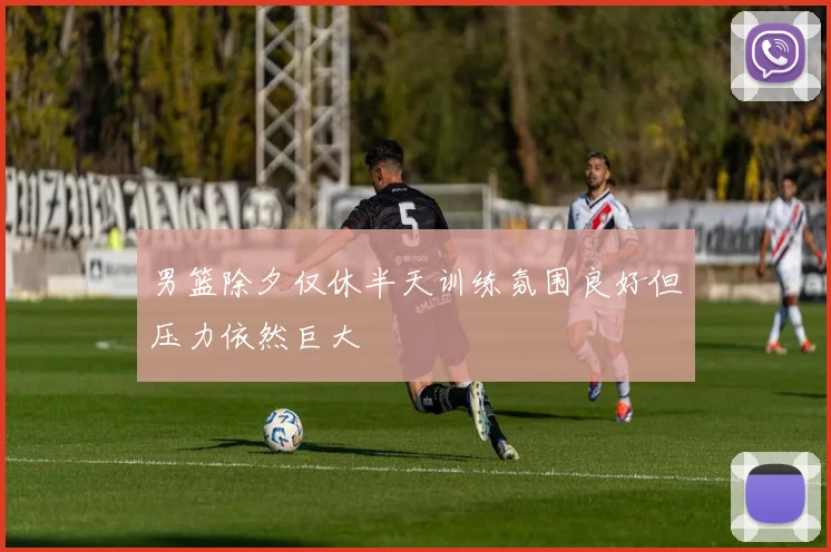 男篮除夕仅休半天训练氛围良好但压力依然巨大