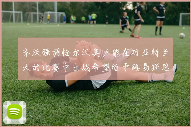齐沃强调恰尔汉奥卢能在对亚特兰大的比赛中出战希望给予路易斯恩里克更多时间和信任
