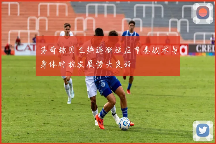 芬奇称贝兰热逐渐适应节奏战术与身体对抗发展势头良好