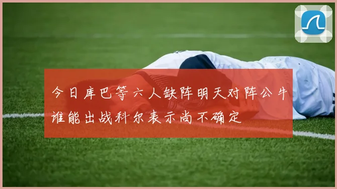 今日库巴等六人缺阵明天对阵公牛谁能出战科尔表示尚不确定