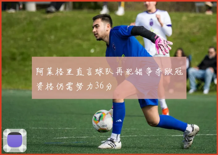 阿莱格里直言球队再犯错争夺欧冠资格仍需努力36分