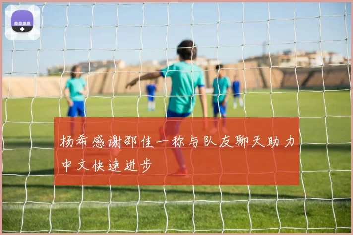 杨希感谢邵佳一称与队友聊天助力中文快速进步