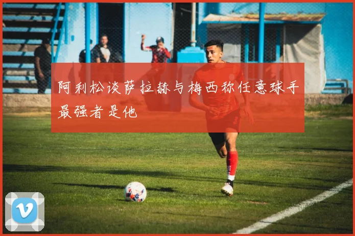 阿利松谈萨拉赫与梅西称任意球手最强者是他
