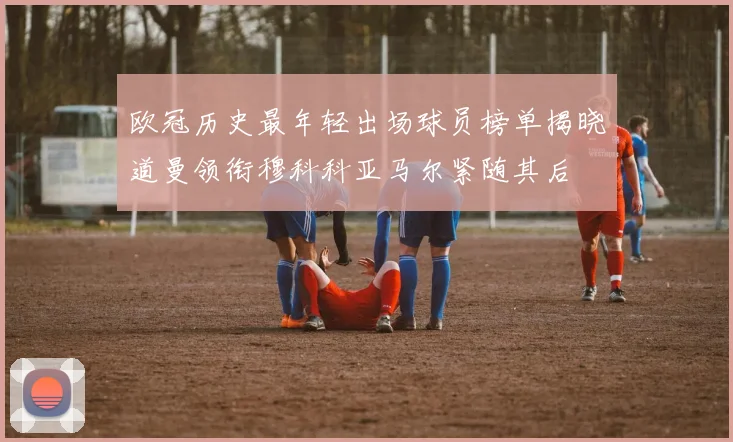 欧冠历史最年轻出场球员榜单揭晓道曼领衔穆科科亚马尔紧随其后